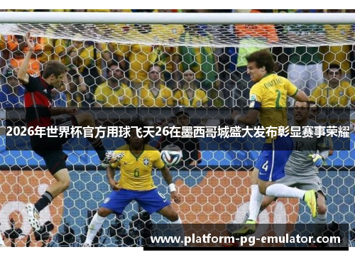 2026年世界杯官方用球飞天26在墨西哥城盛大发布彰显赛事荣耀