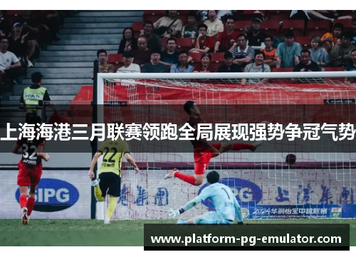 上海海港三月联赛领跑全局展现强势争冠气势 上海海港三月联赛领跑全局展现强势争冠气势