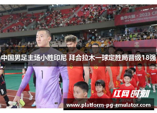 中国男足主场小胜印尼 拜合拉木一球定胜局晋级18强 中国男足主场小胜印尼 拜合拉木一球定胜局晋级18强