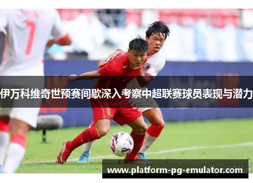 伊万科维奇世预赛间歇深入考察中超联赛球员表现与潜力 伊万科维奇世预赛间歇深入考察中超联赛球员表现与潜力