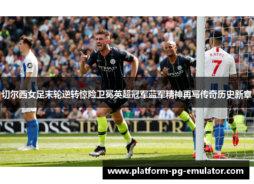 切尔西女足末轮逆转惊险卫冕英超冠军蓝军精神再写传奇历史新章