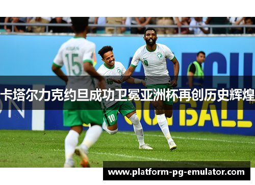 卡塔尔力克约旦成功卫冕亚洲杯再创历史辉煌