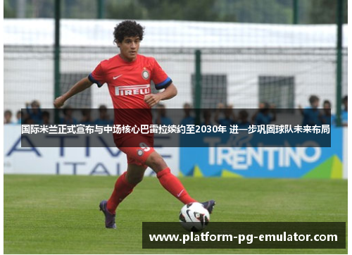 国际米兰正式宣布与中场核心巴雷拉续约至2030年 进一步巩固球队未来布局