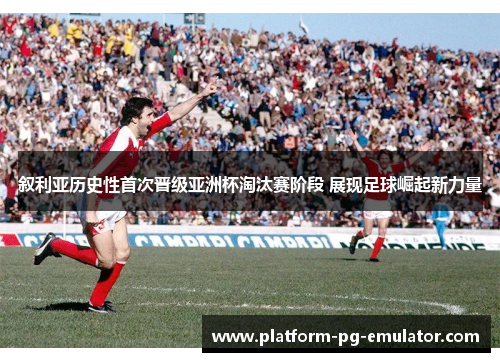 叙利亚历史性首次晋级亚洲杯淘汰赛阶段 展现足球崛起新力量