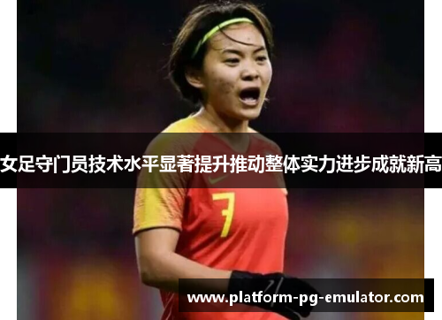 女足守门员技术水平显著提升推动整体实力进步成就新高 女足守门员技术水平显著提升推动整体实力进步成就新高