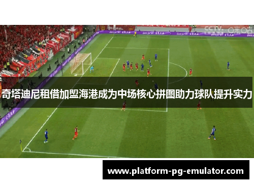 奇塔迪尼租借加盟海港成为中场核心拼图助力球队提升实力
