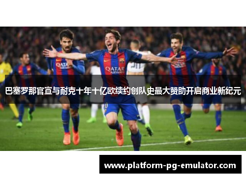 巴塞罗那官宣与耐克十年十亿欧续约创队史最大赞助开启商业新纪元