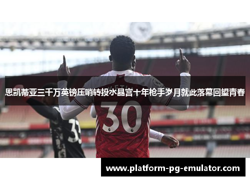 恩凯蒂亚三千万英镑压哨转投水晶宫十年枪手岁月就此落幕回望青春 恩凯蒂亚三千万英镑压哨转投水晶宫十年枪手岁月就此落幕回望青春