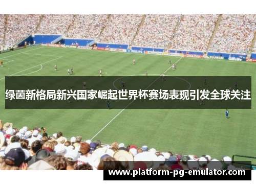 绿茵新格局新兴国家崛起世界杯赛场表现引发全球关注