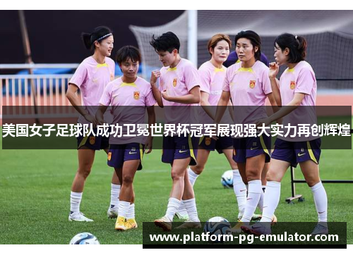 美国女子足球队成功卫冕世界杯冠军展现强大实力再创辉煌