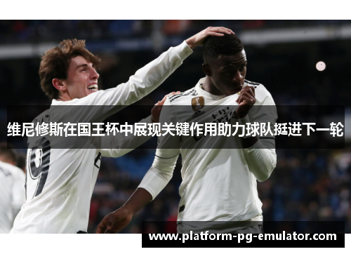 维尼修斯在国王杯中展现关键作用助力球队挺进下一轮