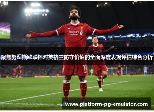 聚焦努涅斯欧联杯对英格兰防守价值的全面深度表现评估综合分析 聚焦努涅斯欧联杯对英格兰防守价值的全面深度表现评估综合分析