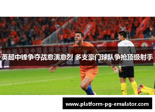 英超中锋争夺战愈演愈烈 多支豪门球队争抢顶级射手 英超中锋争夺战愈演愈烈 多支豪门球队争抢顶级射手