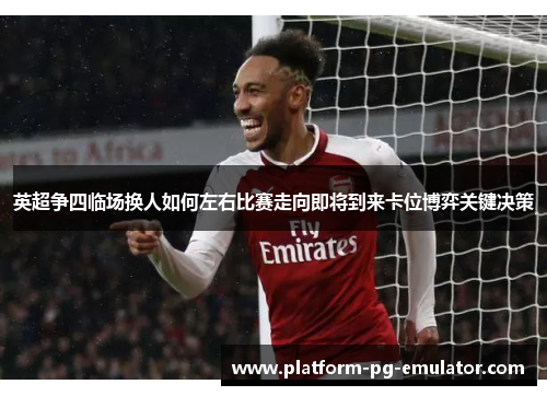 英超争四临场换人如何左右比赛走向即将到来卡位博弈关键决策