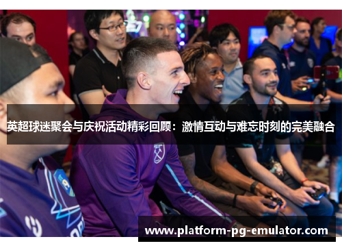 英超球迷聚会与庆祝活动精彩回顾:激情互动与难忘时刻的完美融合 英超球迷聚会与庆祝活动精彩回顾:激情互动与难忘时刻的完美融合