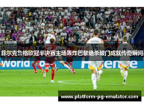 菲尔克鲁格欧冠半决赛主场轰炸巴黎绝杀破门成就传奇瞬间 菲尔克鲁格欧冠半决赛主场轰炸巴黎绝杀破门成就传奇瞬间