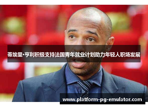 蒂埃里·亨利积极支持法国青年就业计划助力年轻人职场发展 蒂埃里·亨利积极支持法国青年就业计划助力年轻人职场发展