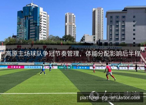 高原主场球队争冠节奏管理,体能分配影响后半程 高原主场球队争冠节奏管理,体能分配影响后半程