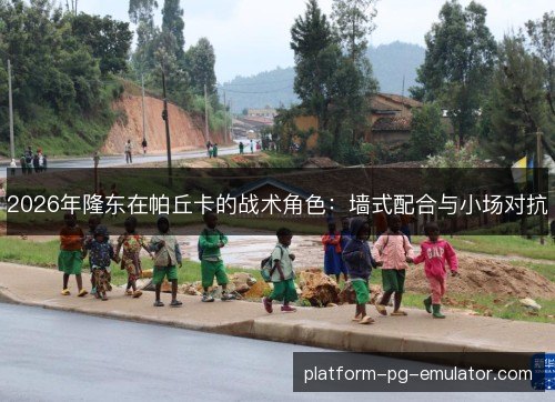 2026年隆东在帕丘卡的战术角色:墙式配合与小场对抗 2026年隆东在帕丘卡的战术角色:墙式配合与小场对抗